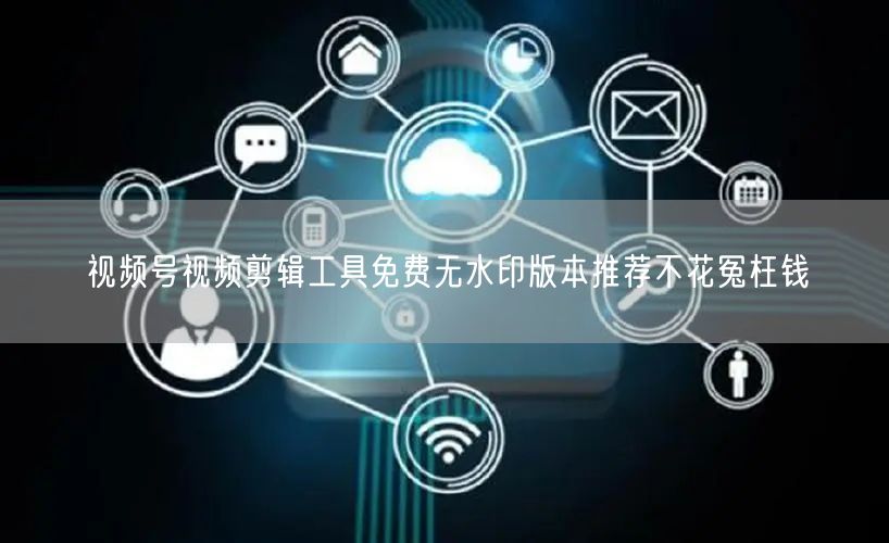 视频号视频剪辑工具免费无水印版本推荐不花冤枉钱