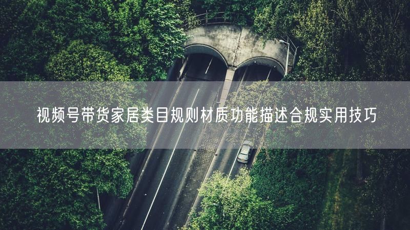 视频号带货家居类目规则材质功能描述合规实用技巧