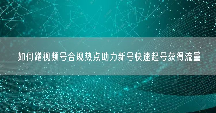 如何蹭视频号合规热点助力新号快速起号获得流量
