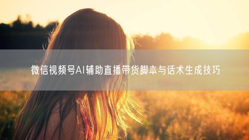 微信视频号AI辅助直播带货脚本与话术生成技巧