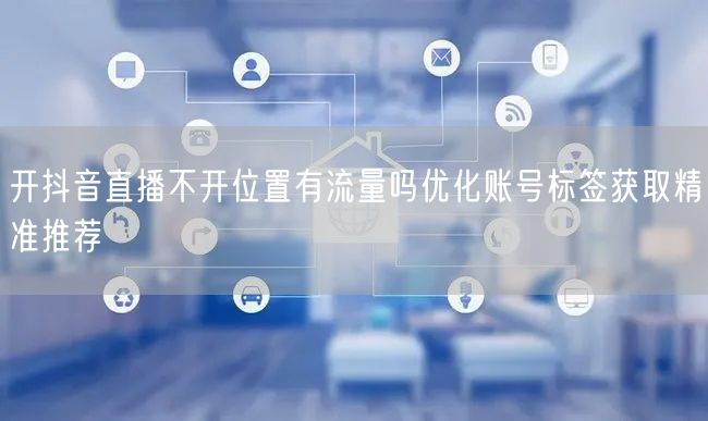 开抖音直播不开位置有流量吗优化账号标签获取精准推荐