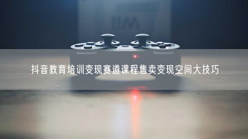 抖音教育培训变现赛道课程售卖变现空间大技巧