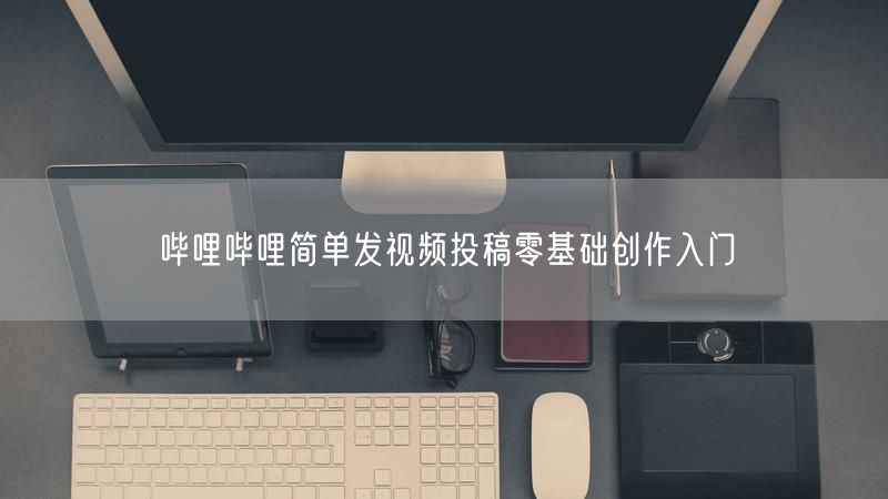 哔哩哔哩简单发视频投稿零基础创作入门